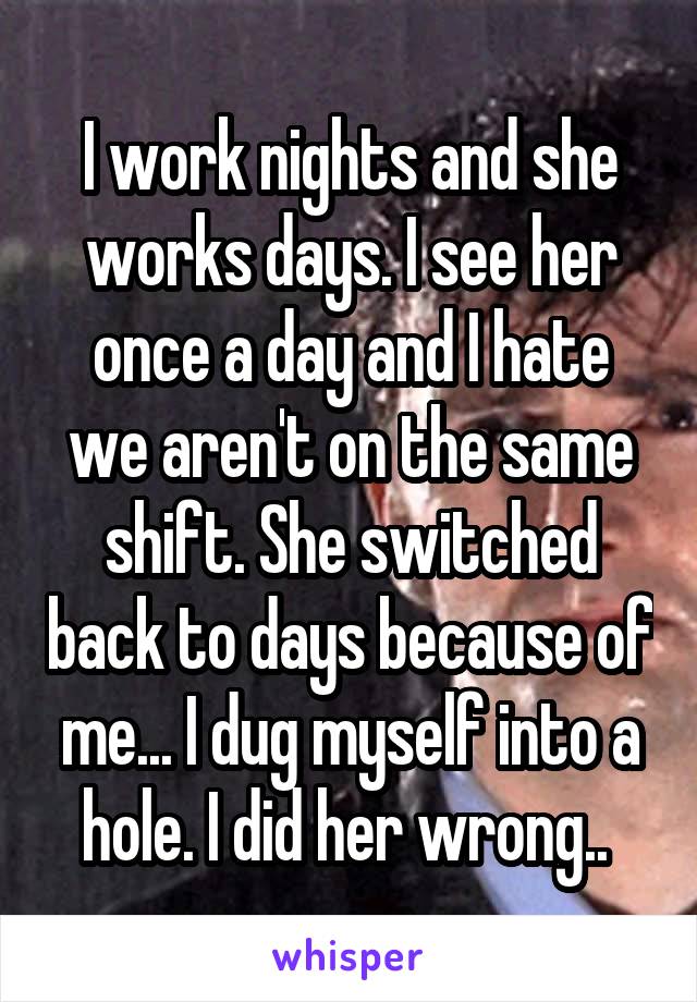 I work nights and she works days. I see her once a day and I hate we aren't on the same shift. She switched back to days because of me... I dug myself into a hole. I did her wrong.. 