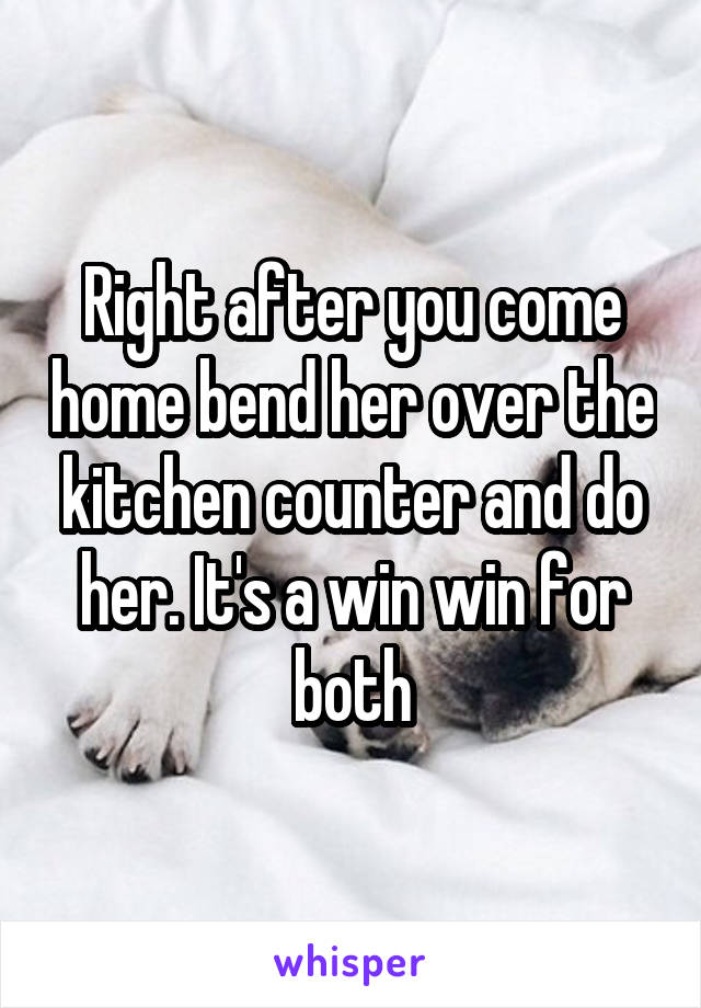 Right after you come home bend her over the kitchen counter and do her. It's a win win for both