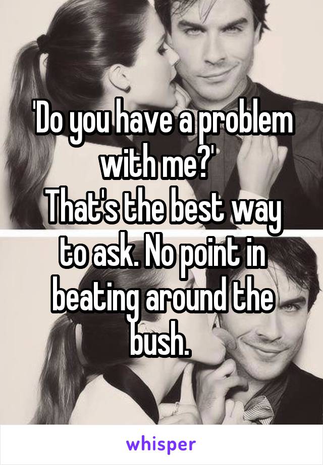 'Do you have a problem with me?'  
That's the best way to ask. No point in beating around the bush. 