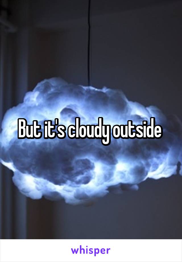 But it's cloudy outside 