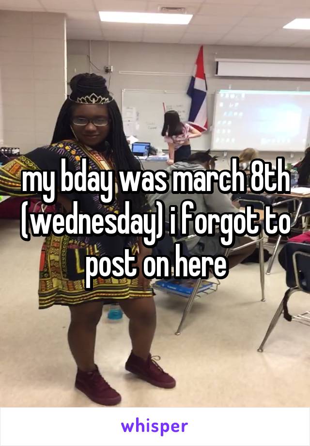 my bday was march 8th (wednesday) i forgot to post on here