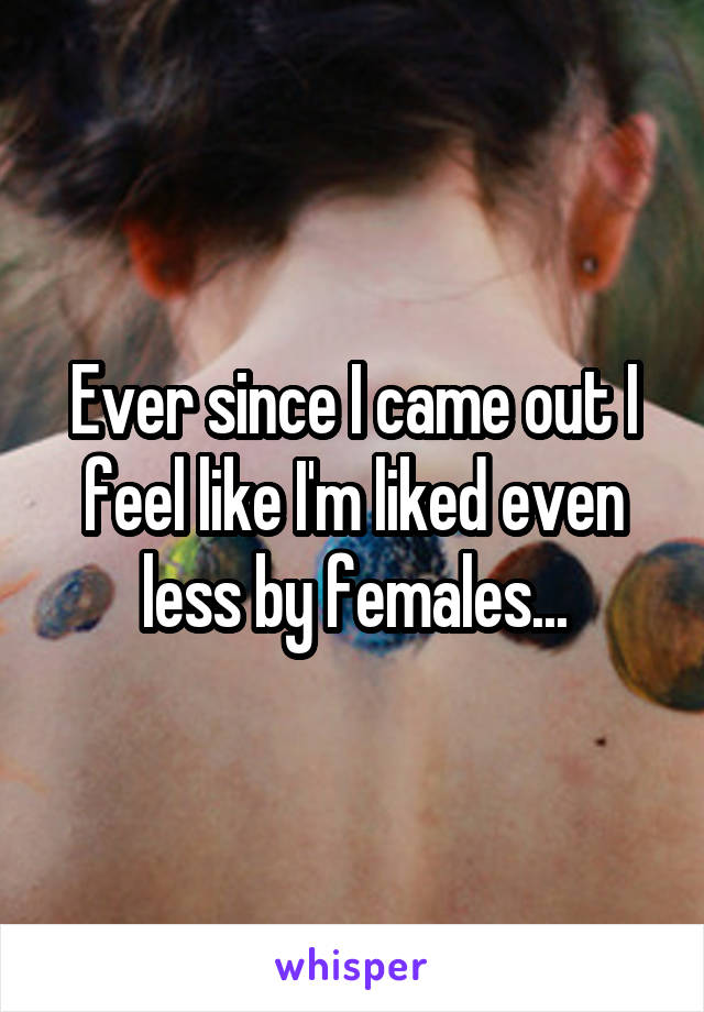 Ever since I came out I feel like I'm liked even less by females...