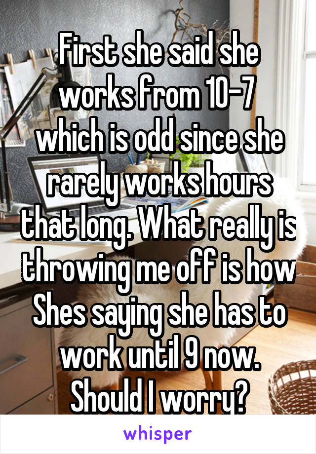 First she said she works from 10-7  which is odd since she rarely works hours that long. What really is throwing me off is how Shes saying she has to work until 9 now. Should I worry?