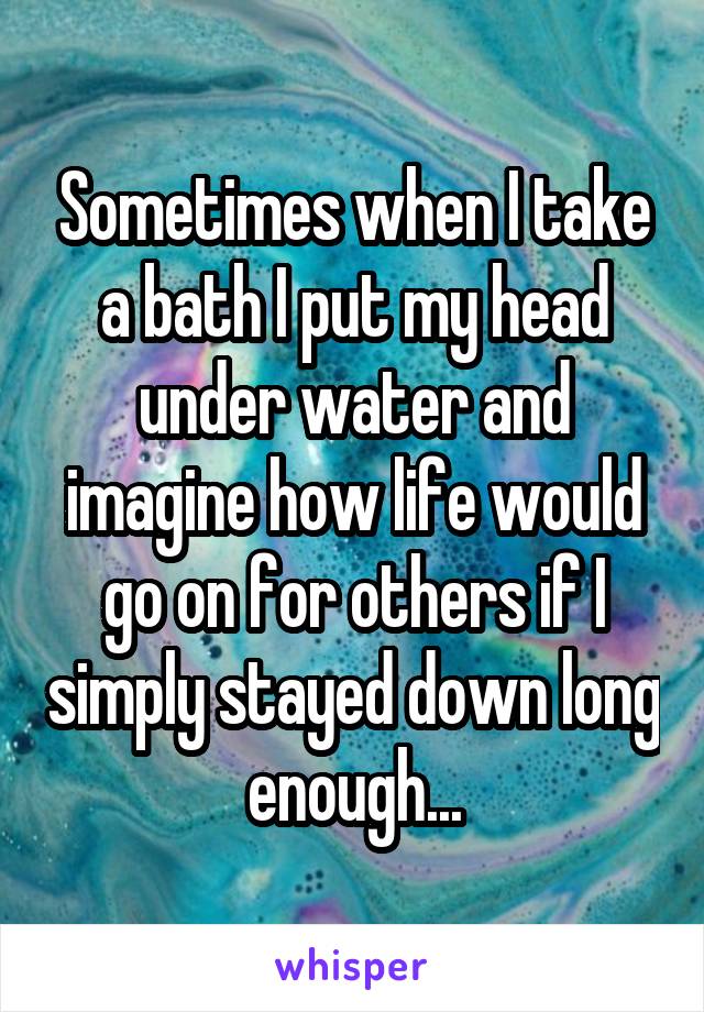 Sometimes when I take a bath I put my head under water and imagine how life would go on for others if I simply stayed down long enough...