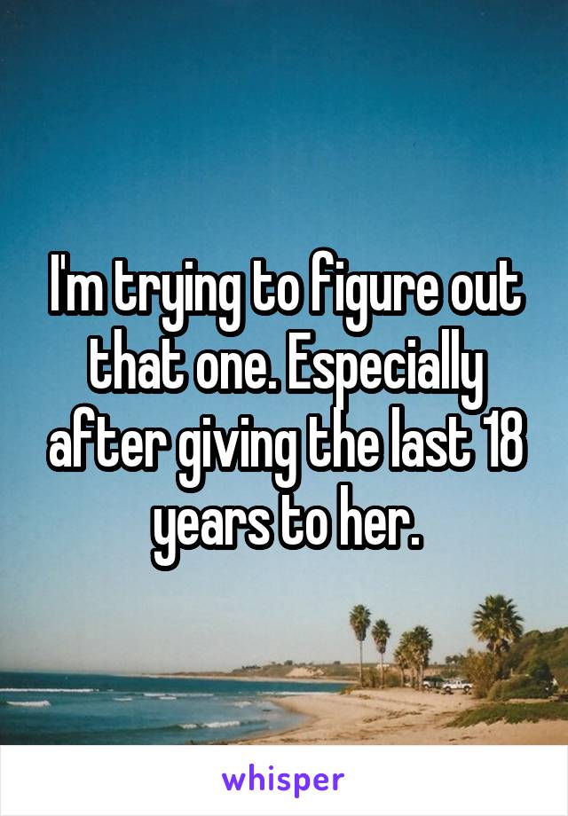 I'm trying to figure out that one. Especially after giving the last 18 years to her.