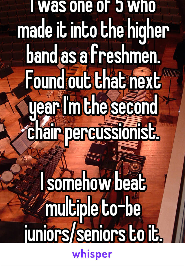 I was one of 5 who made it into the higher band as a freshmen. Found out that next year I'm the second chair percussionist.

I somehow beat multiple to-be juniors/seniors to it. #score