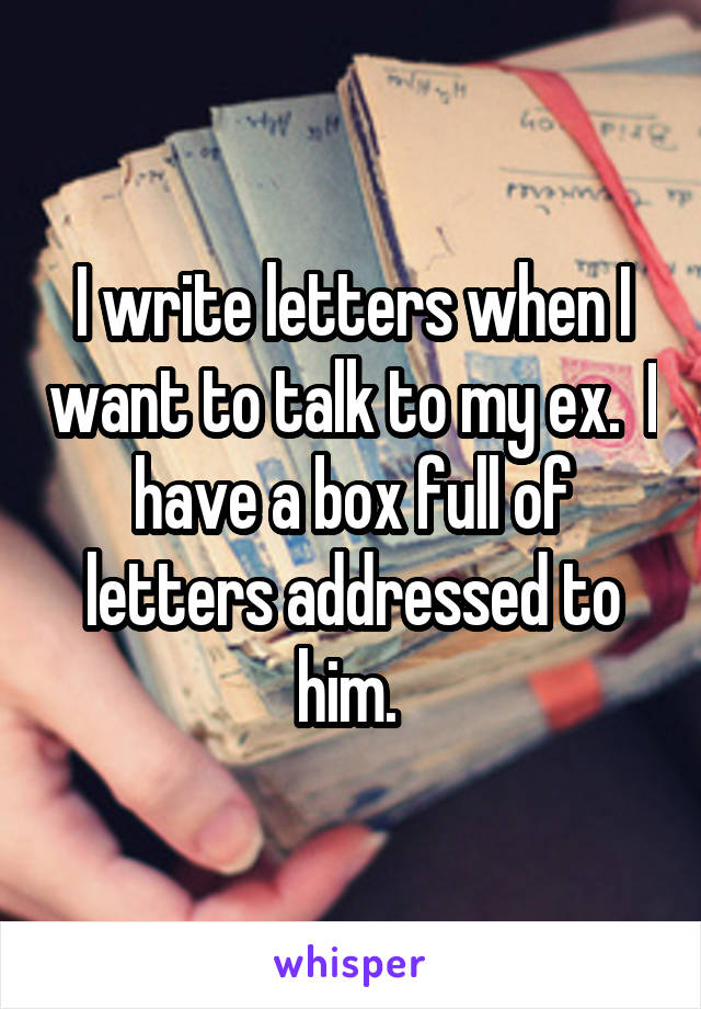 I write letters when I want to talk to my ex.  I have a box full of letters addressed to him. 