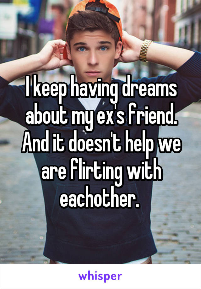 I keep having dreams about my ex's friend. And it doesn't help we are flirting with eachother. 