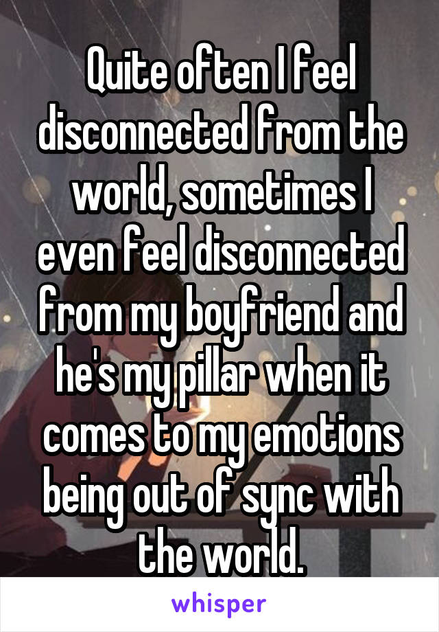 Quite often I feel disconnected from the world, sometimes I even feel disconnected from my boyfriend and he's my pillar when it comes to my emotions being out of sync with the world.