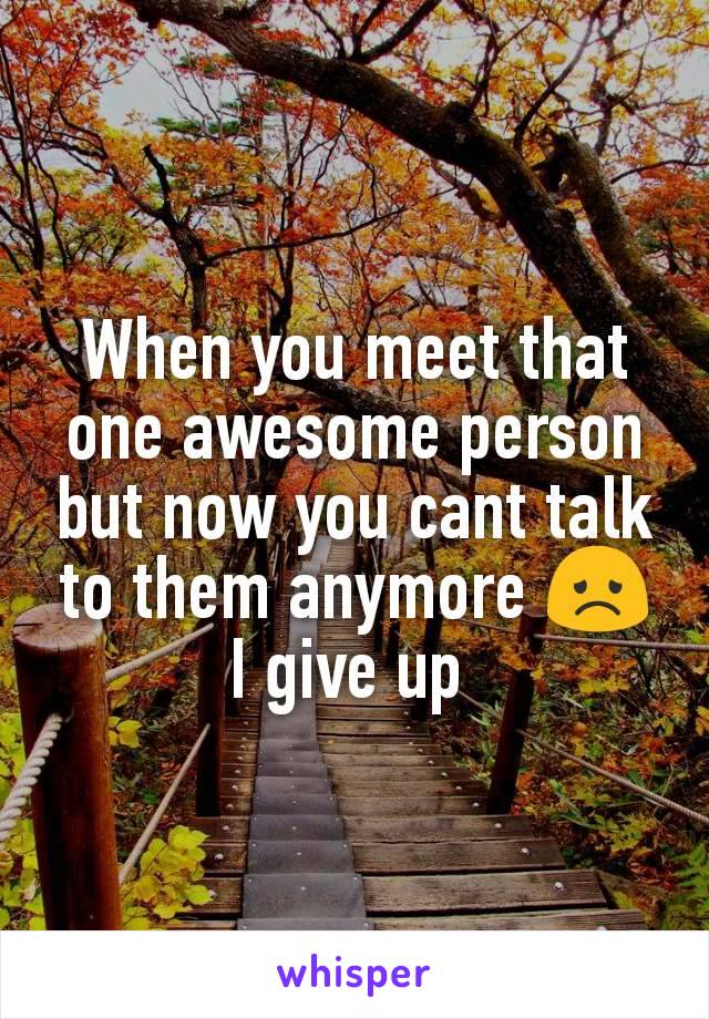 When you meet that one awesome person but now you cant talk to them anymore 😞
I give up 