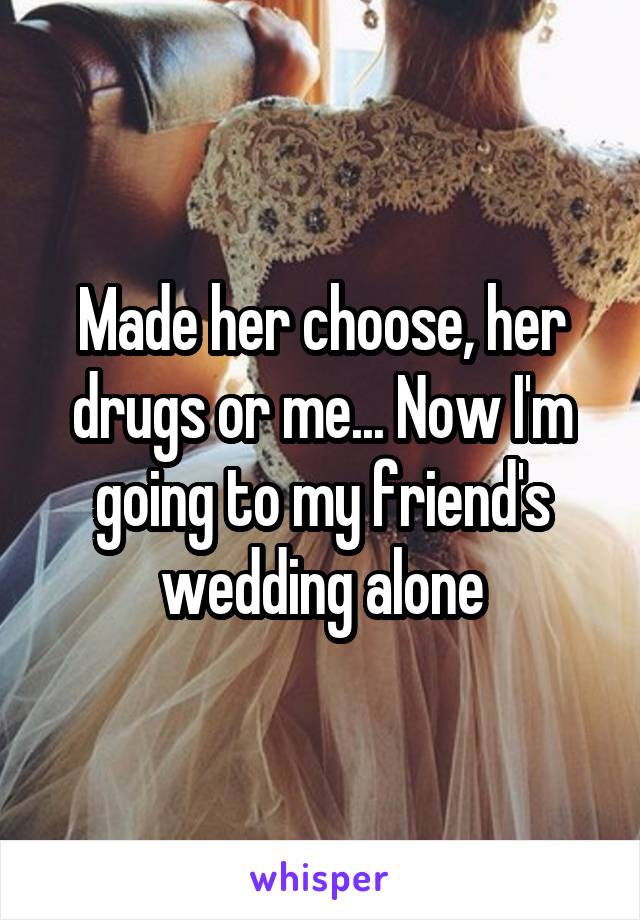 Made her choose, her drugs or me... Now I'm going to my friend's wedding alone