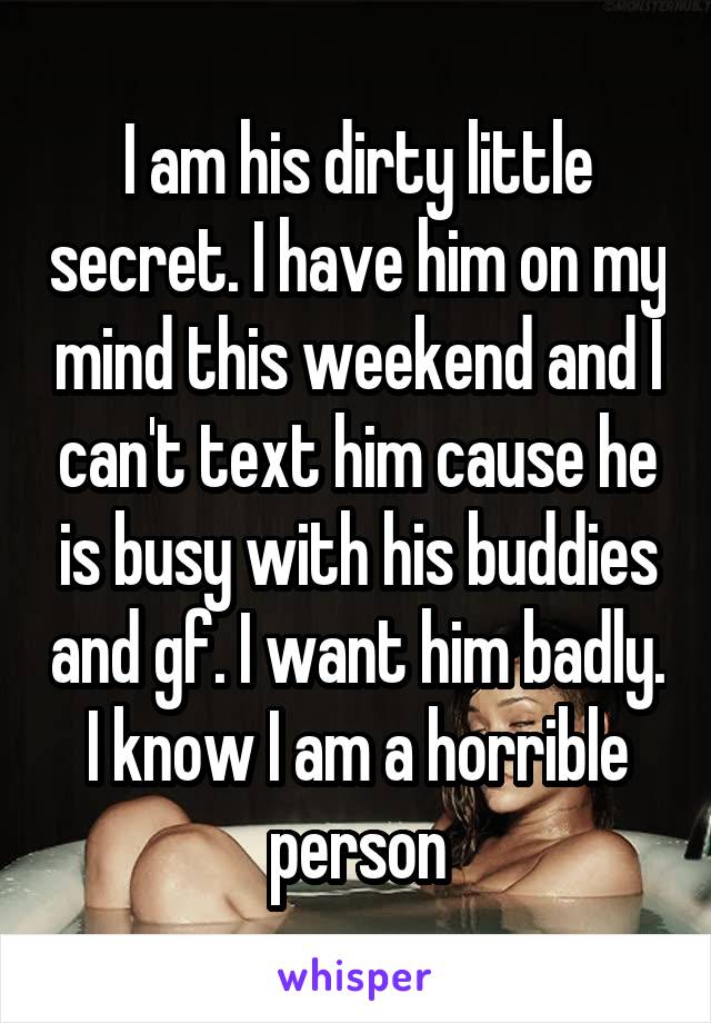 I am his dirty little secret. I have him on my mind this weekend and I can't text him cause he is busy with his buddies and gf. I want him badly. I know I am a horrible person