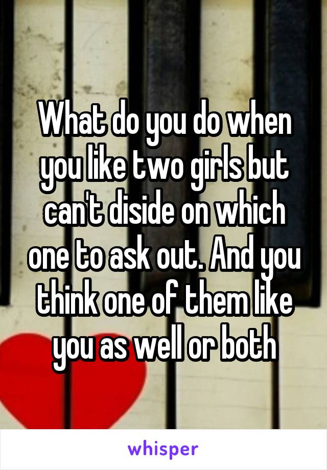 What do you do when you like two girls but can't diside on which one to ask out. And you think one of them like you as well or both