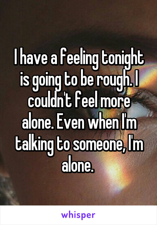 I have a feeling tonight is going to be rough. I couldn't feel more alone. Even when I'm talking to someone, I'm alone. 