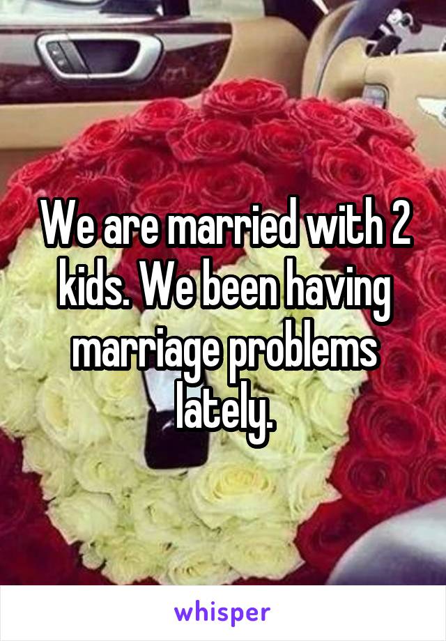 We are married with 2 kids. We been having marriage problems lately.