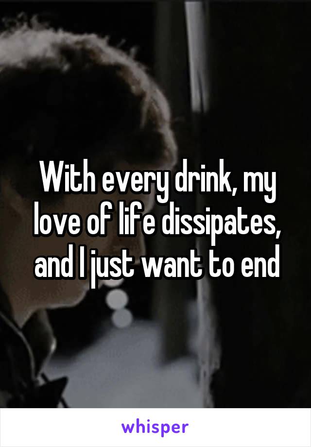 With every drink, my love of life dissipates, and I just want to end