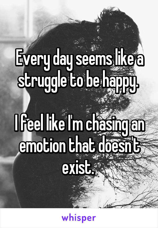 Every day seems like a struggle to be happy. 

I feel like I'm chasing an emotion that doesn't exist. 