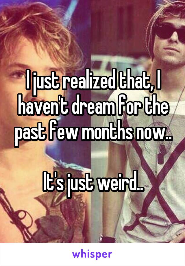 I just realized that, I haven't dream for the past few months now..

It's just weird..