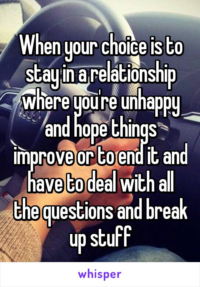 When your choice is to stay in a relationship where you're unhappy and hope things improve or to end it and have to deal with all the questions and break up stuff