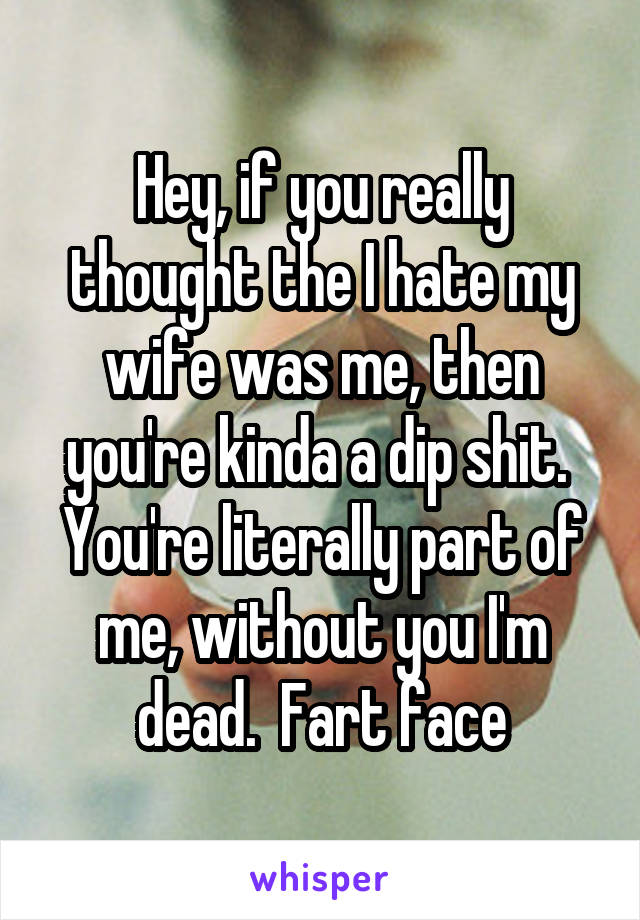 Hey, if you really thought the I hate my wife was me, then you're kinda a dip shit.  You're literally part of me, without you I'm dead.  Fart face