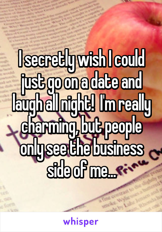 I secretly wish I could just go on a date and laugh all night!  I'm really charming, but people only see the business side of me...