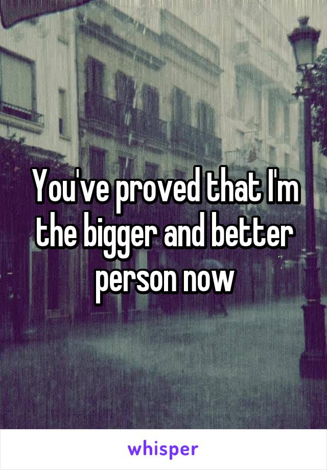 You've proved that I'm the bigger and better person now