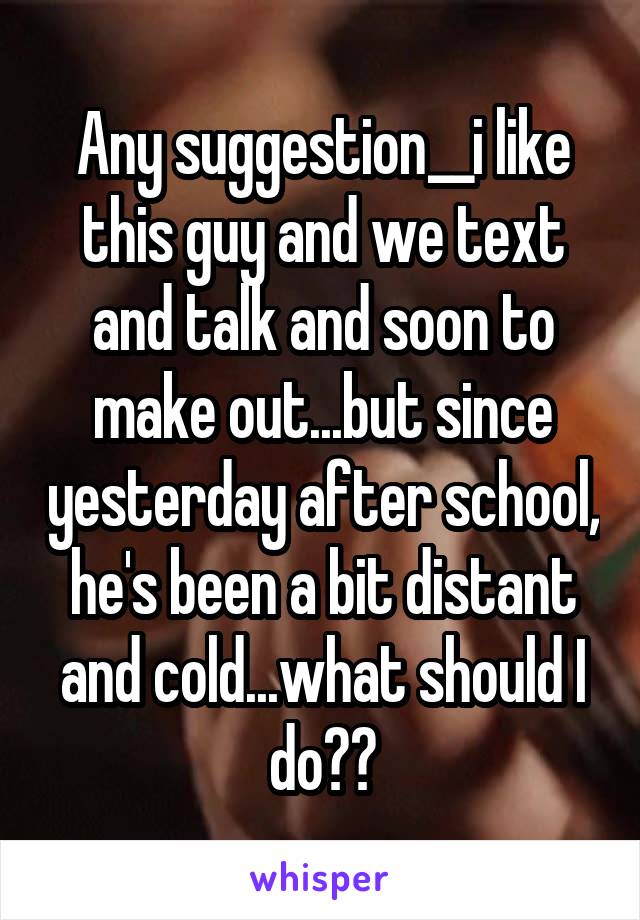 Any suggestion__i like this guy and we text and talk and soon to make out...but since yesterday after school, he's been a bit distant and cold...what should I do??