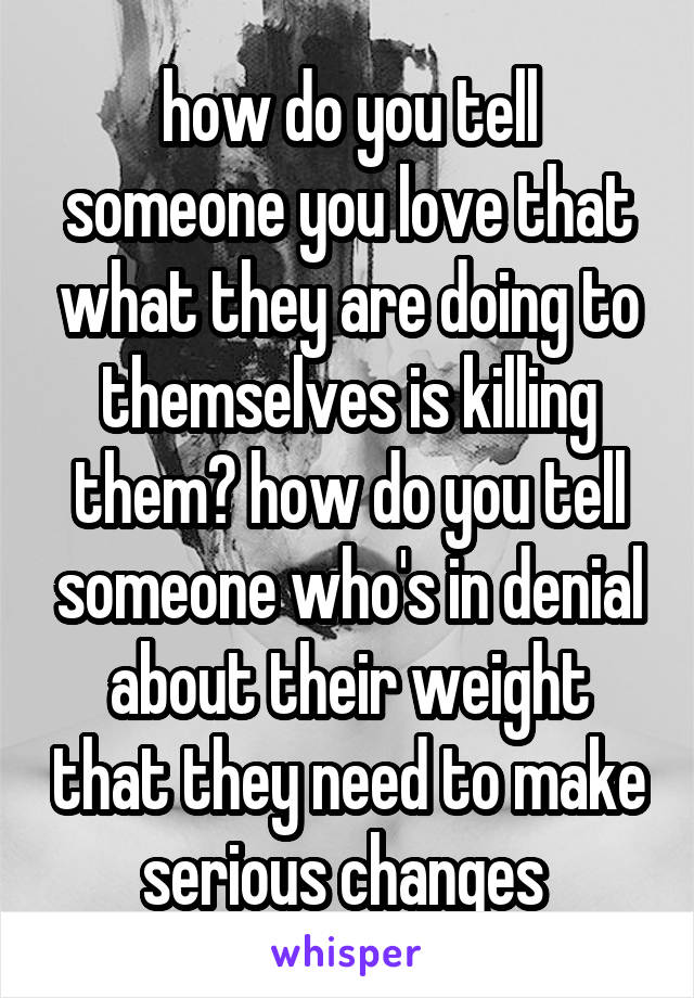 how do you tell someone you love that what they are doing to themselves is killing them? how do you tell someone who's in denial about their weight that they need to make serious changes 