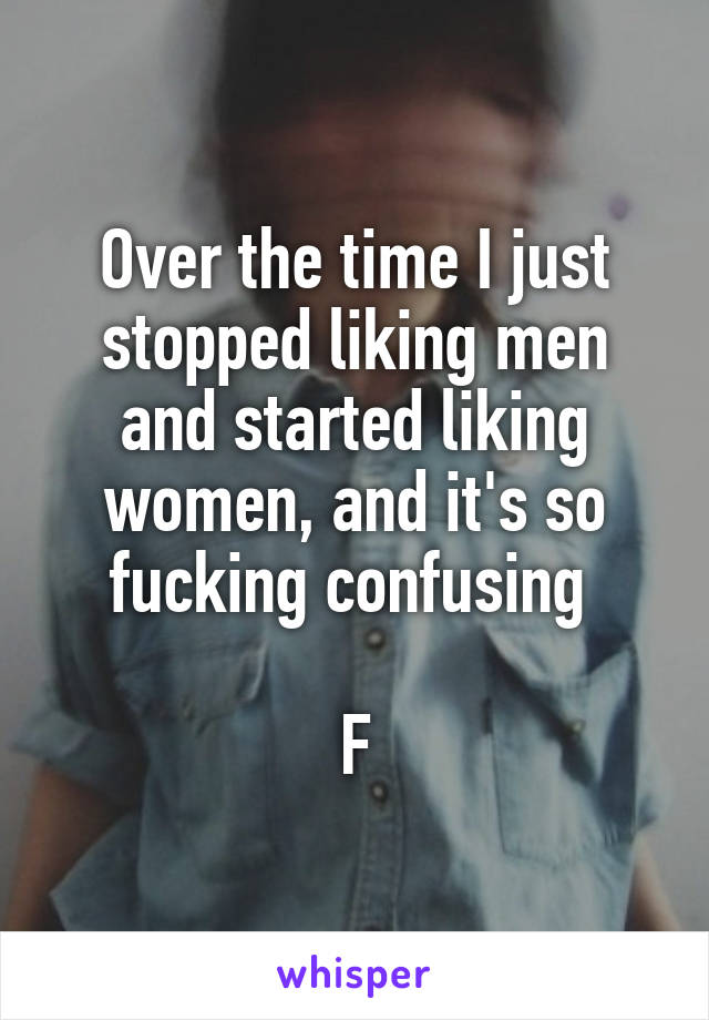 Over the time I just stopped liking men and started liking women, and it's so fucking confusing 

F