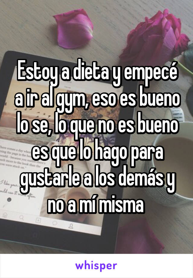 Estoy a dieta y empecé a ir al gym, eso es bueno lo se, lo que no es bueno es que lo hago para gustarle a los demás y no a mí misma 