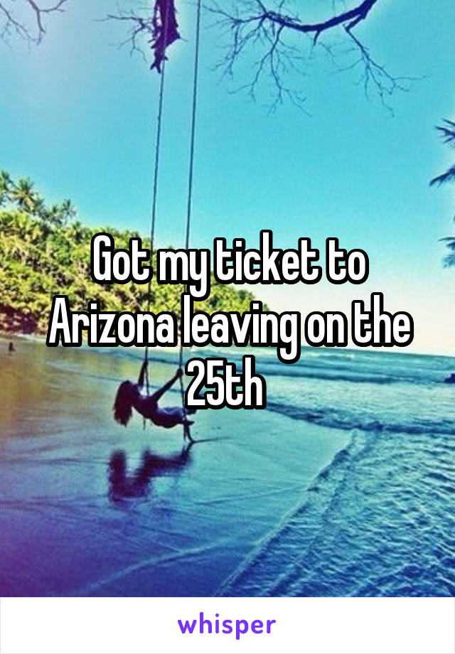 Got my ticket to Arizona leaving on the 25th 