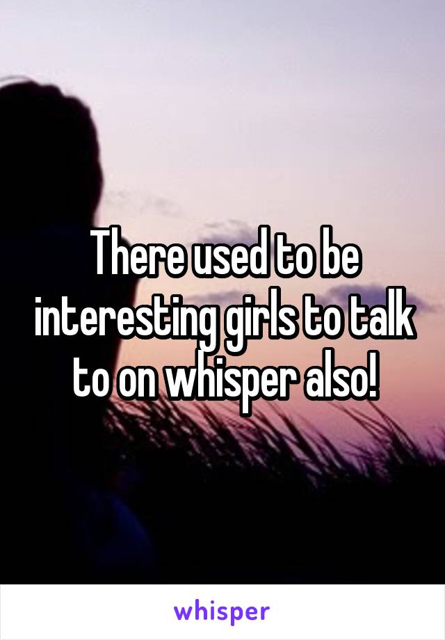 There used to be interesting girls to talk to on whisper also!