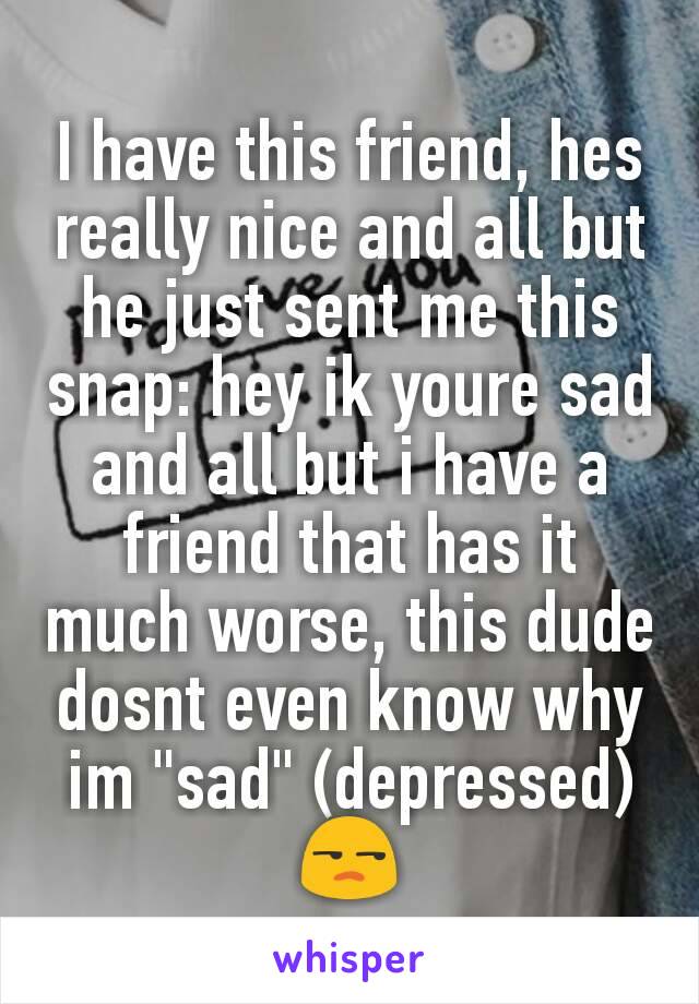 I have this friend, hes really nice and all but he just sent me this snap: hey ik youre sad and all but i have a friend that has it much worse, this dude dosnt even know why im "sad" (depressed) 😒