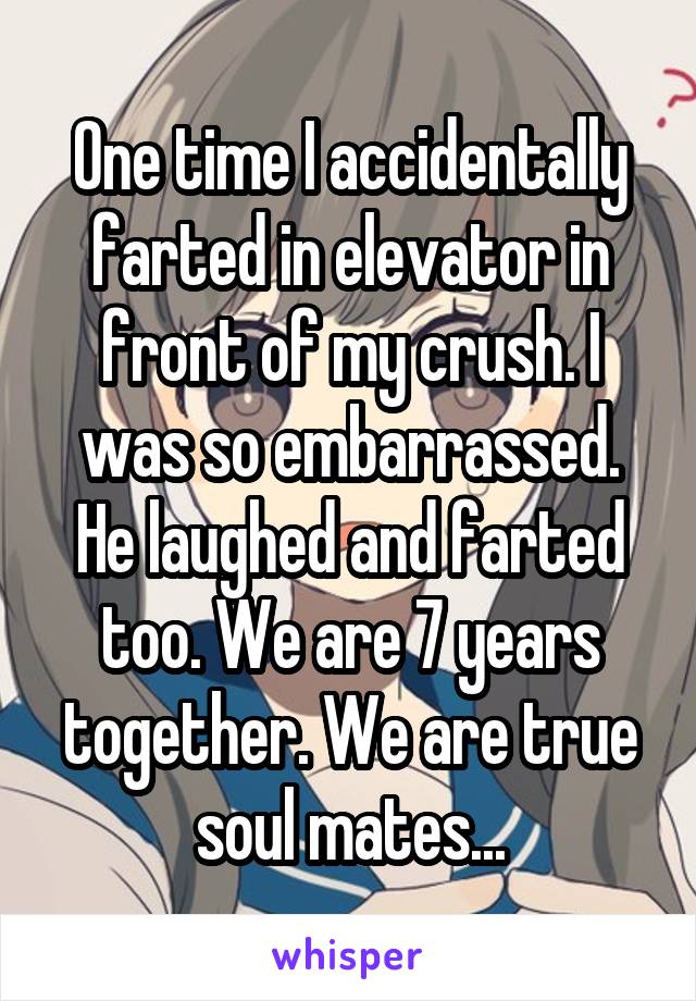 One time I accidentally farted in elevator in front of my crush. I was so embarrassed. He laughed and farted too. We are 7 years together. We are true soul mates...