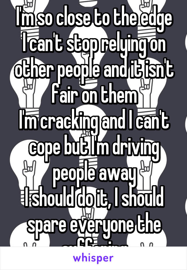 I'm so close to the edge
I can't stop relying on other people and it isn't fair on them
I'm cracking and I can't cope but I'm driving people away
I should do it, I should spare everyone the suffering