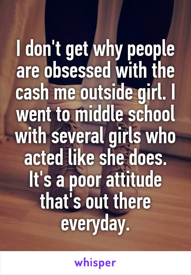 I don't get why people are obsessed with the cash me outside girl. I went to middle school with several girls who acted like she does. It's a poor attitude that's out there everyday.