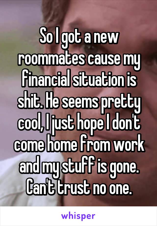 So I got a new roommates cause my financial situation is shit. He seems pretty cool, I just hope I don't come home from work and my stuff is gone. Can't trust no one.