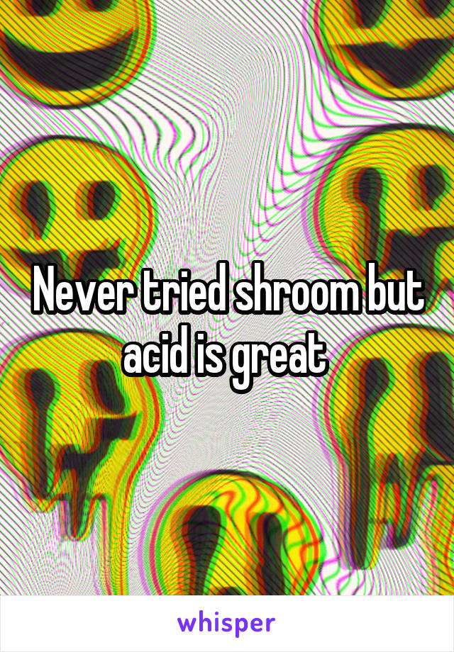 Never tried shroom but acid is great 