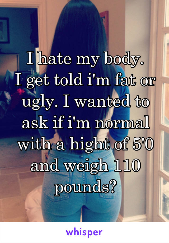 I hate my body.
I get told i'm fat or ugly. I wanted to ask if i'm normal with a hight of 5'0 and weigh 110 pounds?