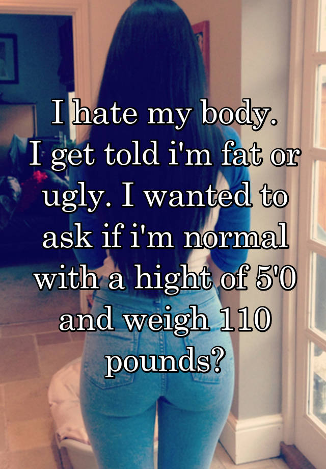 I hate my body.
I get told i'm fat or ugly. I wanted to ask if i'm normal with a hight of 5'0 and weigh 110 pounds?