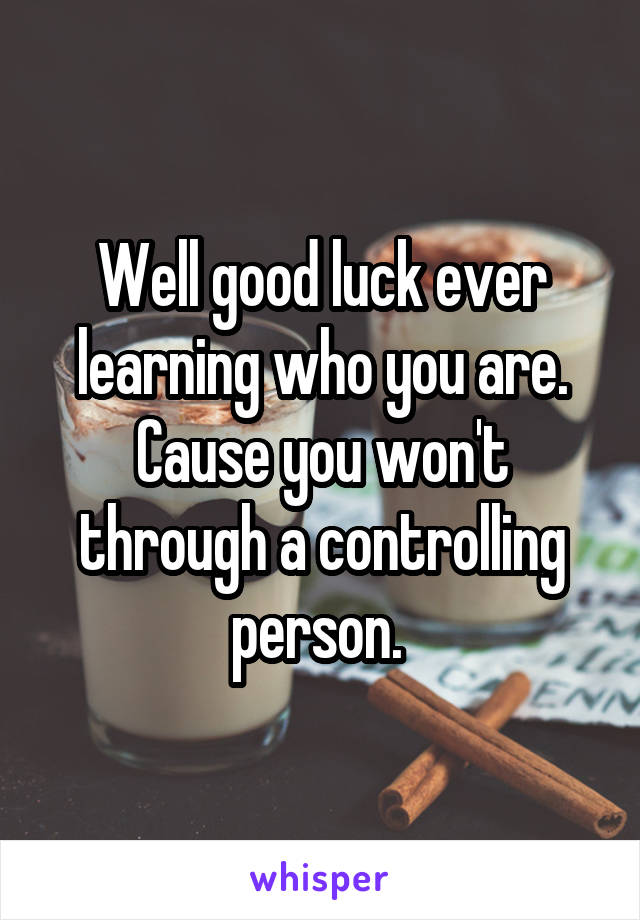 Well good luck ever learning who you are. Cause you won't through a controlling person. 