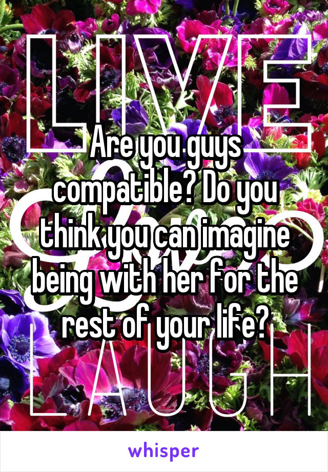 Are you guys compatible? Do you think you can imagine being with her for the rest of your life?