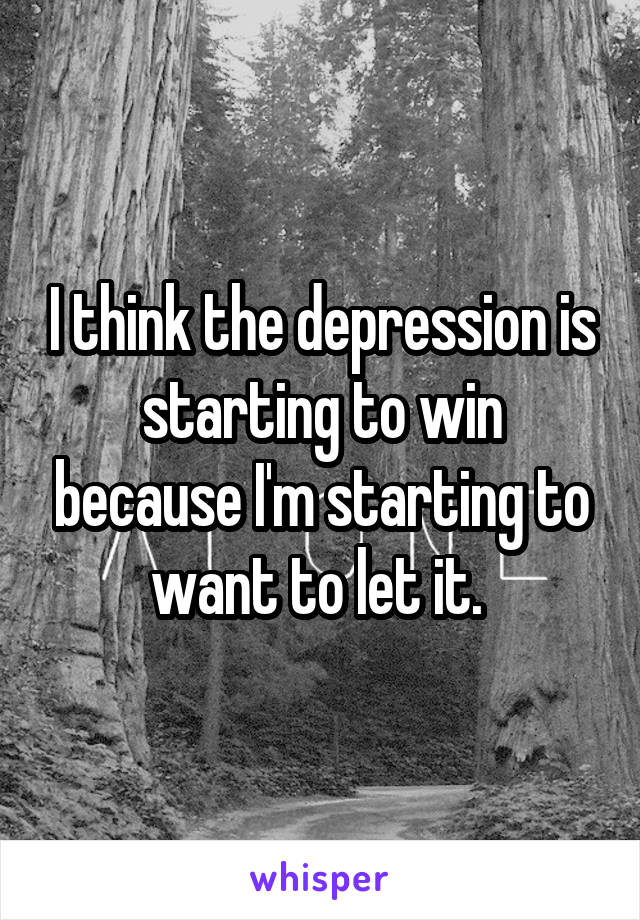 I think the depression is starting to win because I'm starting to want to let it. 