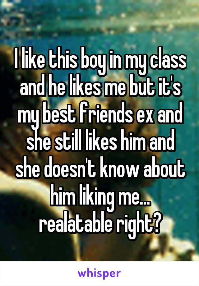 I like this boy in my class and he likes me but it's my best friends ex and she still likes him and she doesn't know about him liking me... realatable right?