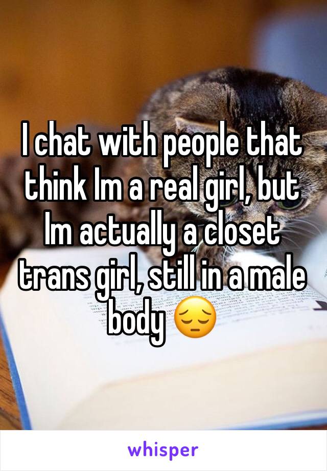 I chat with people that think Im a real girl, but Im actually a closet trans girl, still in a male body 😔