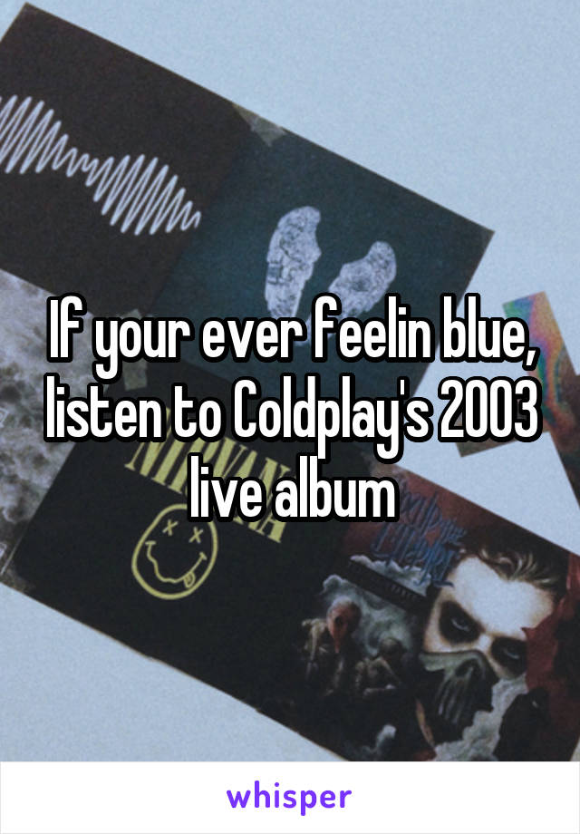 If your ever feelin blue, listen to Coldplay's 2003 live album