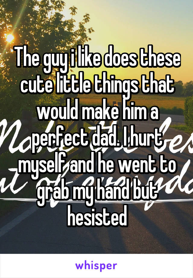 The guy i like does these cute little things that would make him a perfect dad. I hurt myself and he went to grab my hand but hesisted