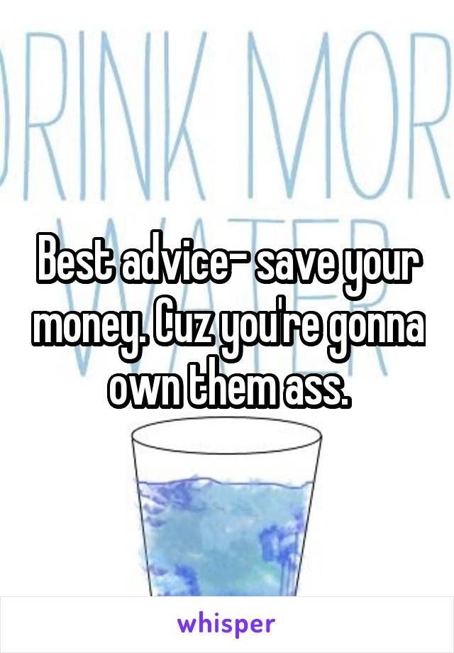 Best advice- save your money. Cuz you're gonna own them ass.