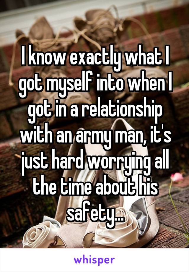 I know exactly what I got myself into when I got in a relationship with an army man, it's just hard worrying all the time about his safety...