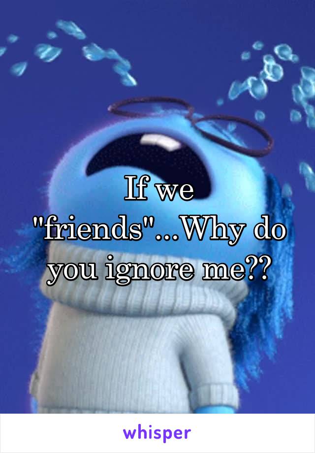 If we "friends"...Why do you ignore me??